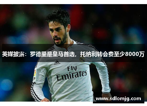 英媒披露：罗德里是皇马首选，托纳利转会费至少8000万